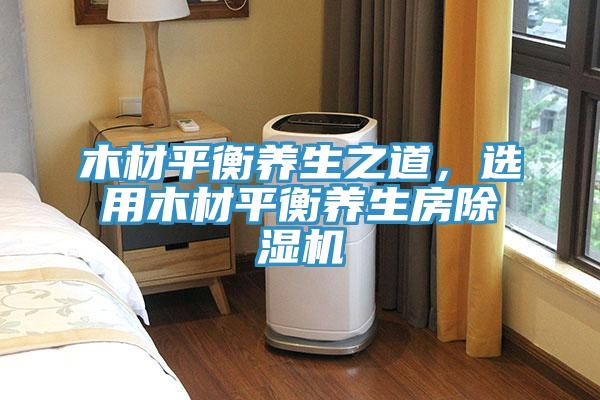 木材平衡養(yǎng)生之道，選用木材平衡養(yǎng)生房除濕機(jī)