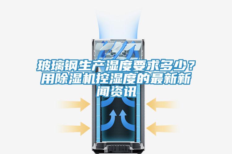 玻璃鋼生產(chǎn)濕度要求多少？用除濕機(jī)控濕度的最新新聞資訊