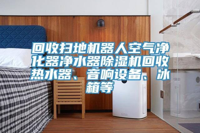 回收掃地機器人空氣凈化器凈水器除濕機回收熱水器、音響設備、冰箱等